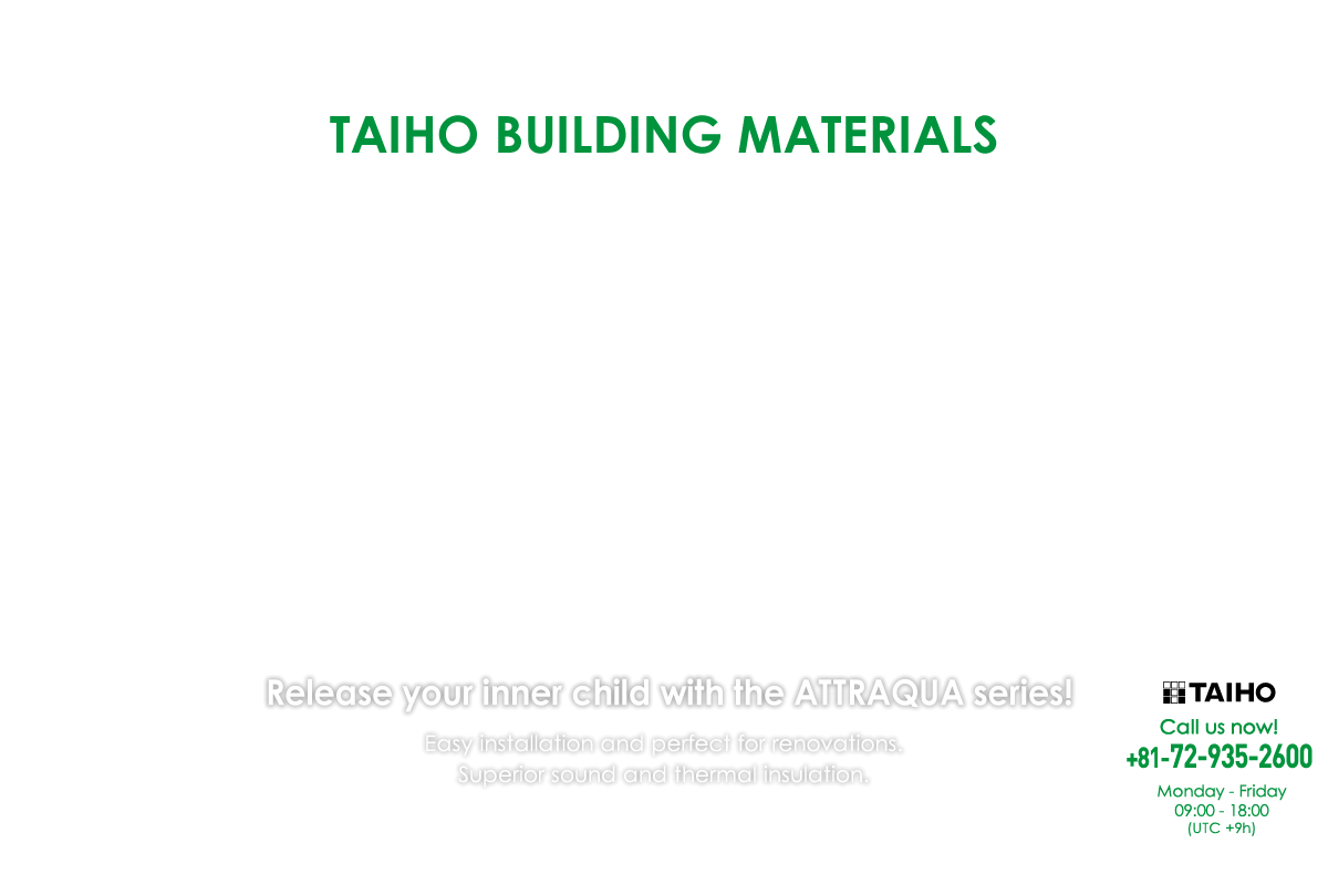 TAIHO BUILDING MATERIALS Release your inner child with the ATTRAQUA series! Easy installation and perfect for renovations.Superior sound and thermal insulation.Call us now!+81-72-935-2600 Monday - Friday 09:00 - 18:00 (UTC +9h)